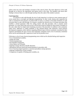Principle & Practices Of Software Engineering


selects some test cases and simulates execution of the code by hand .The main objectives of the walk
through are to discover the algorithmic and logical errors in the code. The members note down their
findings to discuss these in a walk through meeting where the coder of the module is present.

Code Inspection
         In contrast to code walk through, the aim of code inspection is to discover some common types of
errors caused due to oversight and improper programming. In other words, during code inspection the
code is examined for the presence of certain kinds of errors, in contrast to the hand simulation of code
execution done in code walk through. For instance, consider the classical error of writing a procedure that
modifies a formal parameter while the calling routine calls that procedure with a constant actual
parameter. It is more likely that such an error will be discovered by looking for these kinds of mistakes in
the code, rather than by simply hand simulating execution of the procedure. In addition to the commonly
made errors, adherence to coding standards is also checked during code inspection. Good software
development companies collect statistics regarding different types of errors commonly committed by their
engineers and identify the type of errors most frequently committed. Such a list of commonly committed
errors can be used during code inspection to look out for possible errors.

Following is a list of some classical programming errors which can be checked during code inspection:
• Use of uninitialized variables.
• Jumps into loops.
• Nonterminating loops.
• Incompatible assignments.
• Array indices out of bounds.
• Improper storage allocation and DE allocation.
• Mismatches between actual and formal parameter in procedure calls.
• Use of incorrect logical operators or incorrect precedence among operators.
• Improper modification of loop variables.
• Comparison of equally of floating point variables, etc.




                                                                                                  Page | 43
Prepared By Neelamani Samal
 