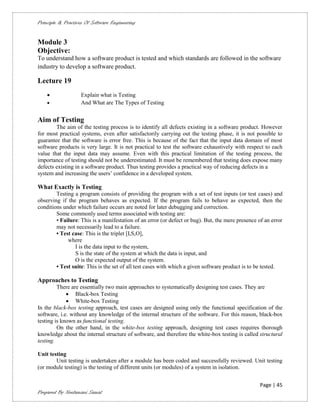 Principle & Practices Of Software Engineering


Module 3
Objective:
To understand how a software product is tested and which standards are followed in the software
industry to develop a software product.

Lecture 19
                   Explain what is Testing
                   And What are The Types of Testing


Aim of Testing
        The aim of the testing process is to identify all defects existing in a software product. However
for most practical systems, even after satisfactorily carrying out the testing phase, it is not possible to
guarantee that the software is error free. This is because of the fact that the input data domain of most
software products is very large. It is not practical to test the software exhaustively with respect to each
value that the input data may assume. Even with this practical limitation of the testing process, the
importance of testing should not be underestimated. It must be remembered that testing does expose many
defects existing in a software product. Thus testing provides a practical way of reducing defects in a
system and increasing the users’ confidence in a developed system.

What Exactly is Testing
        Testing a program consists of providing the program with a set of test inputs (or test cases) and
observing if the program behaves as expected. If the program fails to behave as expected, then the
conditions under which failure occurs are noted for later debugging and correction.
        Some commonly used terms associated with testing are:
        • Failure: This is a manifestation of an error (or defect or bug). But, the mere presence of an error
        may not necessarily lead to a failure.
        • Test case: This is the triplet [I,S,O],
             where
                I is the data input to the system,
                S is the state of the system at which the data is input, and
                O is the expected output of the system.
        • Test suite: This is the set of all test cases with which a given software product is to be tested.

Approaches to Testing
         There are essentially two main approaches to systematically designing test cases. They are
              Black-box Testing
              White-box Testing
In the black-box testing approach, test cases are designed using only the functional specification of the
software, i.e. without any knowledge of the internal structure of the software. For this reason, black-box
testing is known as functional testing.
         On the other hand, in the white-box testing approach, designing test cases requires thorough
knowledge about the internal structure of software, and therefore the white-box testing is called structural
testing.

Unit testing
        Unit testing is undertaken after a module has been coded and successfully reviewed. Unit testing
(or module testing) is the testing of different units (or modules) of a system in isolation.


                                                                                                   Page | 45
Prepared By Neelamani Samal
 