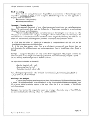 Principle & Practices Of Software Engineering


Black box testing
        In the black-box testing, test cases are designed from an examination of the input/output values
only and no knowledge of design, or code is required. The following are the two main approaches to
designing black box test cases.
        • Equivalence class portioning
        • Boundary value analysis

Equivalence Class Partitioning
         In this approach, the domain of input values to a program is partitioned into a set of equivalence
classes. This partitioning is done such that the behavior of the program is similar for every input data
belonging to the same equivalence class.
         The main idea behind defining the equivalence classes is that testing the code with any one value
belonging to an equivalence class is as good as testing the software with any other value belonging to that
equivalence class. Equivalence classes for a software can be designed by examining the input data and
output data. The following are some general guidelines for designing the equivalence classes:

  1. If the input data values to a system can be specified by a range of values, then one valid and two
  invalid equivalence classes should be defined.
  2. If the input data assumes values from a set of discrete members of some domain, then one
equivalence class for valid input values and another equivalence class for invalid input values should be
defined.

Example : Design the black-box test suite for the following program. The program computes the
intersection point of two straight lines and displays the result. It reads two integer pairs (m1, c1) and
(m2, c2) defining the two straight lines of the form y=mx + c.

The equivalence classes are the following:

        • Parallel lines (m1=m2, c1≠c2)
        • Intersecting lines (m1≠m2)
        • Coincident lines (m1=m2, c1=c2)

Now, selecting one representative value from each equivalence class, the test suit (2, 2) (2, 5), (5, 5)
(7, 7), (10, 10) (10, 10) are obtained.

Boundary Value Analysis
         A type of programming error frequently occurs at the boundaries of different equivalence classes
of inputs. The reason behind such errors might purely be due to psychological factors. Programmers often
fail to see the special processing required by the input values that lie at the boundary of the different
equivalence classes.

Example: For a function that computes the square root of integer values in the range of 0 and 5000, the
test cases must include the following values: {0, -1, 5000, and 5001}.




                                                                                                    Page | 46
Prepared By Neelamani Samal
 