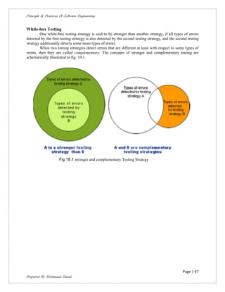 Principle & Practices Of Software Engineering


White-box Testing
         One white-box testing strategy is said to be stronger than another strategy, if all types of errors
detected by the first testing strategy is also detected by the second testing strategy, and the second testing
strategy additionally detects some more types of errors.
         When two testing strategies detect errors that are different at least with respect to some types of
errors, then they are called complementary. The concepts of stronger and complementary testing are
schematically illustrated in fig. 19.1.




                     Fig 19.1 stronger and complementary Testing Strategy




                                                                                                   Page | 47
Prepared By Neelamani Samal
 
