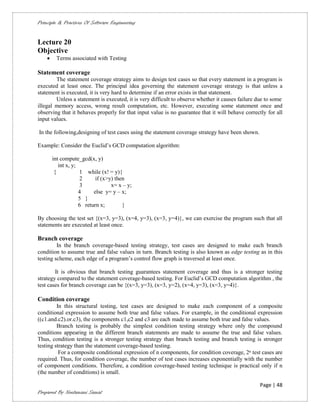 Principle & Practices Of Software Engineering


Lecture 20
Objective
        Terms associated with Testing

Statement coverage
        The statement coverage strategy aims to design test cases so that every statement in a program is
executed at least once. The principal idea governing the statement coverage strategy is that unless a
statement is executed, it is very hard to determine if an error exists in that statement.
        Unless a statement is executed, it is very difficult to observe whether it causes failure due to some
illegal memory access, wrong result computation, etc. However, executing some statement once and
observing that it behaves properly for that input value is no guarantee that it will behave correctly for all
input values.

In the following,designing of test cases using the statement coverage strategy have been shown.

Example: Consider the Euclid’s GCD computation algorithm:

        int compute_gcd(x, y)
           int x, y;
         {           1 while (x! = y){
                     2      if (x>y) then
                     3             x= x – y;
                     4     else y= y – x;
                     5 }
                     6 return x;        }

By choosing the test set {(x=3, y=3), (x=4, y=3), (x=3, y=4)}, we can exercise the program such that all
statements are executed at least once.

Branch coverage
         In the branch coverage-based testing strategy, test cases are designed to make each branch
condition to assume true and false values in turn. Branch testing is also known as edge testing as in this
testing scheme, each edge of a program’s control flow graph is traversed at least once.

        It is obvious that branch testing guarantees statement coverage and thus is a stronger testing
strategy compared to the statement coverage-based testing. For Euclid’s GCD computation algorithm , the
test cases for branch coverage can be {(x=3, y=3), (x=3, y=2), (x=4, y=3), (x=3, y=4)}.

Condition coverage
         In this structural testing, test cases are designed to make each component of a composite
conditional expression to assume both true and false values. For example, in the conditional expression
((c1.and.c2).or.c3), the components c1,c2 and c3 are each made to assume both true and false values.
         Branch testing is probably the simplest condition testing strategy where only the compound
conditions appearing in the different branch statements are made to assume the true and false values.
Thus, condition testing is a stronger testing strategy than branch testing and branch testing is stronger
testing strategy than the statement coverage-based testing.
          For a composite conditional expression of n components, for condition coverage, 2ⁿ test cases are
required. Thus, for condition coverage, the number of test cases increases exponentially with the number
of component conditions. Therefore, a condition coverage-based testing technique is practical only if n
(the number of conditions) is small.

                                                                                                   Page | 48
Prepared By Neelamani Samal
 