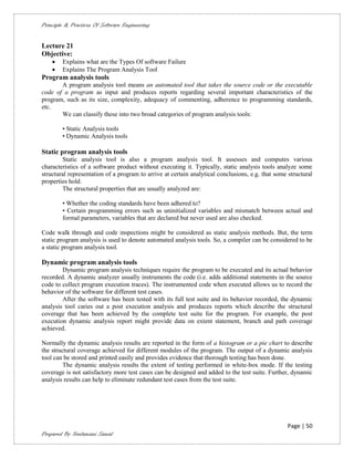 Principle & Practices Of Software Engineering


Lecture 21
Objective:
       Explains what are the Types Of software Failure
       Explains The Program Analysis Tool
Program analysis tools
       A program analysis tool means an automated tool that takes the source code or the executable
code of a program as input and produces reports regarding several important characteristics of the
program, such as its size, complexity, adequacy of commenting, adherence to programming standards,
etc.
       We can classify these into two broad categories of program analysis tools:

        • Static Analysis tools
        • Dynamic Analysis tools

Static program analysis tools
        Static analysis tool is also a program analysis tool. It assesses and computes various
characteristics of a software product without executing it. Typically, static analysis tools analyze some
structural representation of a program to arrive at certain analytical conclusions, e.g. that some structural
properties hold.
        The structural properties that are usually analyzed are:

        • Whether the coding standards have been adhered to?
        • Certain programming errors such as uninitialized variables and mismatch between actual and
        formal parameters, variables that are declared but never used are also checked.

Code walk through and code inspections might be considered as static analysis methods. But, the term
static program analysis is used to denote automated analysis tools. So, a compiler can be considered to be
a static program analysis tool.

Dynamic program analysis tools
        Dynamic program analysis techniques require the program to be executed and its actual behavior
recorded. A dynamic analyzer usually instruments the code (i.e. adds additional statements in the source
code to collect program execution traces). The instrumented code when executed allows us to record the
behavior of the software for different test cases.
        After the software has been tested with its full test suite and its behavior recorded, the dynamic
analysis tool caries out a post execution analysis and produces reports which describe the structural
coverage that has been achieved by the complete test suite for the program. For example, the post
execution dynamic analysis report might provide data on extent statement, branch and path coverage
achieved.

Normally the dynamic analysis results are reported in the form of a histogram or a pie chart to describe
the structural coverage achieved for different modules of the program. The output of a dynamic analysis
tool can be stored and printed easily and provides evidence that thorough testing has been done.
         The dynamic analysis results the extent of testing performed in white-box mode. If the testing
coverage is not satisfactory more test cases can be designed and added to the test suite. Further, dynamic
analysis results can help to eliminate redundant test cases from the test suite.




                                                                                                   Page | 50
Prepared By Neelamani Samal
 