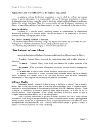 Principle & Practices Of Software Engineering


Repeatable vs. non-repeatable software development organization

        A repeatable software development organization is one in which the software development
process is person-independent. In a non-repeatable software development organization, a software
development project becomes successful primarily due to the initiative, effort, brilliance, or enthusiasm
displayed by certain individuals. Thus, in a non-repeatable software development organization, the
chances of successful completion of a software project is to a great extent depends on the team members.

Software reliability
        Reliability of a software product essentially denotes its trustworthiness or dependability.
Alternatively, reliability of a software product can also be defined as the probability of the product
working “correctly” over a given period of time.

Why software reliability is difficult to measure?
• The reliability improvement due to fixing a single bug depends on where the bug is located in the code.
 • The perceived reliability of a software product is highly observer-dependent.
• The reliability of a product keeps changing as errors are detected and fixed

Classification of software failures

        A possible classification of failures of software products into five different types is as follows:

         • Transient. Transient failures occur only for certain input values while invoking a function of
the system.
         • Permanent. Permanent failures occur for all input values while invoking a function of the
system.
         • Recoverable. When recoverable failures occur, the system recovers with or without operator
intervention.
         • Unrecoverable. In unrecoverable failures, the system may need to be restarted.
         • Cosmetic. These classes of failures cause only minor irritations, and do not lead to incorrect
results. An example of a cosmetic failure is the case where the mouse button has to be clicked twice
instead of once to invoke a given function through the graphical user interface.

Software Quality
         Traditionally, a quality product is defined in terms of its fitness of purpose. That is, a quality
product does exactly what the users want it to do. For software products, fitness of purpose is usually
interpreted in terms of satisfaction of the requirements laid down in the SRS document. Although “fitness
of purpose” is a satisfactory definition of quality for many products such as a car, a table fan etc. For
software products, “fitness of purpose” is not a wholly satisfactory definition of quality. To give an
example, consider a software product that is functionally correct.
         That is, it performs all functions as specified in the SRS document. But, has an almost unusable
user interface. Even though it may be functionally correct, we cannot consider it to be a quality product.
Another example may be that of a product which does everything that the users want but has an almost
incomprehensible and unmaintainable code. Therefore, the traditional concept of quality as “fitness of
purpose” for software products is not wholly satisfactory.




                                                                                                    Page | 51
Prepared By Neelamani Samal
 