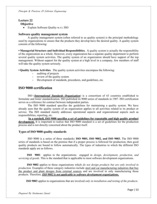 Principle & Practices Of Software Engineering


Lecture 22
 Objective
        Explain Software Quality w.r.t. ISO

Software quality management system
        A quality management system (often referred to as quality system) is the principal methodology
used by organizations to ensure that the products they develop have the desired quality. A quality system
consists of the following:

• Managerial Structure and Individual Responsibilities. A quality system is actually the responsibility
of the organization as a whole. However, every organization has a separate quality department to perform
several quality system activities. The quality system of an organization should have support of the top
management. Without support for the quality system at a high level in a company, few members of staff
will take the quality system seriously.

• Quality System Activities. The quality system activities encompass the following:
            - auditing of projects
            - review of the quality system
            - Development of standards, procedures, and guidelines, etc.

ISO 9000 certification

        ISO (International Standards Organization) is a consortium of 63 countries established to
formulate and foster standardization. ISO published its 9000 series of standards in 1987. ISO certification
serves as a reference for contract between independent parties.
        The ISO 9000 standard specifies the guidelines for maintaining a quality system. We have
already seen that the quality system of an organization applies to all activities related to its product or
service. The ISO standard mainly addresses operational aspects and organizational aspects such as
responsibilities, reporting, etc.
         In a nutshell, ISO 9000 specifies a set of guidelines for repeatable and high quality product
development. It is important to realize that ISO 9000 standard is a set of guidelines for the production
process and is not directly concerned about the product itself.

Types of ISO 9000 quality standards

         ISO 9000 is a series of three standards: ISO 9001, ISO 9002, and ISO 9003. The ISO 9000
series of standards is based on the premise that if a proper process is followed for production, then good
quality products are bound to follow automatically. The types of industries to which the different ISO
standards apply are as follows.

        ISO 9001 applies to the organizations engaged in design, development, production, and
servicing of goods. This is the standard that is applicable to most software development organizations.

       ISO 9002 applies to those organizations which do not design products but are only involved in
production. Examples of these category industries include steel and car manufacturing industries that buy
the product and plant designs from external sources and are involved in only manufacturing those
products. Therefore, ISO 9002 is not applicable to software development organizations.

        ISO 9003 applies to organizations that are involved only in installation and testing of the products.


                                                                                                   Page | 53
Prepared By Neelamani Samal
 