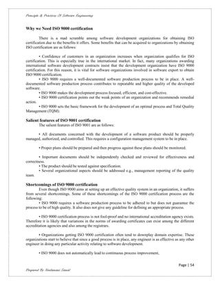 Principle & Practices Of Software Engineering


Why we Need ISO 9000 certification

         There is a mad scramble among software development organizations for obtaining ISO
certification due to the benefits it offers. Some benefits that can be acquired to organizations by obtaining
ISO certification are as follows:

         • Confidence of customers in an organization increases when organization qualifies for ISO
certification. This is especially true in the international market. In fact, many organizations awarding
international software development contracts insist that the development organization have ISO 9000
certification. For this reason, it is vital for software organizations involved in software export to obtain
ISO 9000 certification.
         • ISO 9000 requires a well-documented software production process to be in place. A well-
documented software production process contributes to repeatable and higher quality of the developed
software.
         • ISO 9000 makes the development process focused, efficient, and cost-effective.
         • ISO 9000 certification points out the weak points of an organization and recommends remedial
action.
         • ISO 9000 sets the basic framework for the development of an optimal process and Total Quality
Management (TQM).

Salient features of ISO 9001 certification
        The salient features of ISO 9001 are as follows:

      • All documents concerned with the development of a software product should be properly
managed, authorized, and controlled. This requires a configuration management system to be in place.

        • Proper plans should be prepared and then progress against these plans should be monitored.

        • Important documents should be independently checked and reviewed for effectiveness and
correctness.
        • The product should be tested against specification.
        • Several organizational aspects should be addressed e.g., management reporting of the quality
team.

Shortcomings of ISO 9000 certification
        Even though ISO 9000 aims at setting up an effective quality system in an organization, it suffers
from several shortcomings. Some of these shortcomings of the ISO 9000 certification process are the
following:
        • ISO 9000 requires a software production process to be adhered to but does not guarantee the
process to be of high quality. It also does not give any guideline for defining an appropriate process.

        • ISO 9000 certification process is not fool-proof and no international accreditation agency exists.
Therefore it is likely that variations in the norms of awarding certificates can exist among the different
accreditation agencies and also among the registrars.

        • Organizations getting ISO 9000 certification often tend to downplay domain expertise. These
organizations start to believe that since a good process is in place, any engineer is as effective as any other
engineer in doing any particular activity relating to software development.

        • ISO 9000 does not automatically lead to continuous process improvement,


                                                                                                    Page | 54
Prepared By Neelamani Samal
 