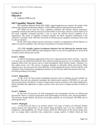Principle & Practices Of Software Engineering


Lecture 23
Objective
       Explains CMM Levels

SEI Capability Maturity Model
         SEI Capability Maturity Model (SEI CMM) helped organizations to improve the quality of the
software they develop and therefore adoption of SEI CMM model has significant business benefits.
         SEI CMM can be used two ways: capability evaluation and software process assessment.
Capability evaluation and software process assessment differ in motivation, objective, and the final use of
the result. Capability evaluation provides a way to assess the software process capability of an
organization. The results of capability evaluation indicates the likely contractor performance if the
contractor is awarded a work. Therefore, the results of software process capability assessment can be used
to select a contractor.
         On the other hand, software process assessment is used by an organization with the objective to
improve its process capability. Thus, this type of assessment is for purely internal use.

          SEI CMM classifies software development industries into the following five maturity levels.
The different levels of SEI CMM have been designed so that it is easy for an organization to slowly build
its quality system starting from scratch.

Level 1: Initial.
         A software development organization at this level is characterized by ad hoc activities. Very few
or no processes are defined and followed. Since software production processes are not defined, different
engineers follow their own process and as a result development efforts become chaotic. Therefore, it is
also called chaotic level. The success of projects depends on individual efforts and heroics. When
engineers leave, the successors have great difficulty in understanding the process followed and the work
completed. Since formal project management practices are not followed, under time pressure short cuts
are tried out leading to low quality.

Level 2: Repeatable.
         At this level, the basic project management practices such as tracking cost and schedule are
established. Size and cost estimation techniques like function point analysis, COCOMO, etc. are used.
The necessary process discipline is in place to repeat earlier success on projects with similar applications.
Please remember that opportunity to repeat a process exists only when a company produces a family of
products.

Level 3: Defined.
        At this level the processes for both management and development activities are defined and
documented. There is a common organization-wide understanding of activities, roles, and responsibilities.
The processes though defined, the process and product qualities are not measured. ISO 9000 aims at
achieving this level.

Level 4: Managed.
         At this level, the focus is on software metrics. Two types of metrics are collected. Product
metrics measure the characteristics of the product being developed, such as its size, reliability, time
complexity, understandability, etc. Process metrics reflect the effectiveness of the process being used,
such as average defect correction time, productivity, average number of defects found per hour


                                                                                                   Page | 55
Prepared By Neelamani Samal
 