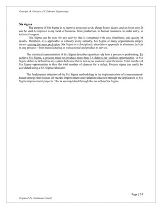 Principle & Practices Of Software Engineering



Six sigma
         The purpose of Six Sigma is to improve processes to do things better, faster, and at lower cost. It
can be used to improve every facet of business, from production, to human resources, to order entry, to
technical support.
         Six Sigma can be used for any activity that is concerned with cost, timeliness, and quality of
results. Therefore, it is applicable to virtually every industry. Six Sigma at many organizations simply
means striving for near perfection. Six Sigma is a disciplined, data-driven approach to eliminate defects
in any process – from manufacturing to transactional and product to service.

      The statistical representation of Six Sigma describes quantitatively how a process is performing. To
achieve Six Sigma, a process must not produce more than 3.4 defects per million opportunities. A Six
Sigma defect is defined as any system behavior that is not as per customer specifications. Total number of
Six Sigma opportunities is then the total number of chances for a defect. Process sigma can easily be
calculated using a Six Sigma calculator.

      The fundamental objective of the Six Sigma methodology is the implementation of a measurement-
based strategy that focuses on process improvement and variation reduction through the application of Six
Sigma improvement projects. This is accomplished through the use of two Six Sigma.




                                                                                                  Page | 57
Prepared By Neelamani Samal
 