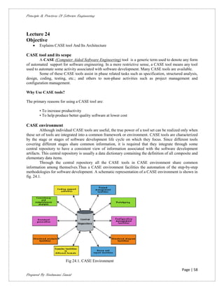 Principle & Practices Of Software Engineering



Lecture 24
Objective
       Explains CASE tool And Its Architecture

CASE tool and its scope
        A CASE (Computer Aided Software Engineering) tool is a generic term used to denote any form
of automated support for software engineering. In a more restrictive sense, a CASE tool means any tool
used to automate some activity associated with software development. Many CASE tools are available.
        Some of these CASE tools assist in phase related tasks such as specification, structured analysis,
design, coding, testing, etc.; and others to non-phase activities such as project management and
configuration management.

Why Use CASE tools?

The primary reasons for using a CASE tool are:

        • To increase productivity
        • To help produce better quality software at lower cost

CASE environment
         Although individual CASE tools are useful, the true power of a tool set can be realized only when
these set of tools are integrated into a common framework or environment. CASE tools are characterized
by the stage or stages of software development life cycle on which they focus. Since different tools
covering different stages share common information, it is required that they integrate through some
central repository to have a consistent view of information associated with the software development
artifacts. This central repository is usually a data dictionary containing the definition of all composite and
elementary data items.
         Through the central repository all the CASE tools in CASE environment share common
information among themselves.Thus a CASE environment facilities the automation of the step-by-step
methodologies for software development. A schematic representation of a CASE environment is shown in
fig. 24.1.




                          Fig 24.1. CASE Environment

                                                                                                   Page | 58
Prepared By Neelamani Samal
 
