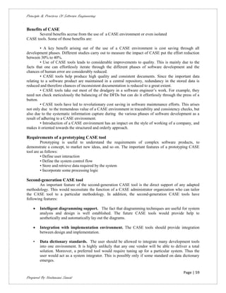 Principle & Practices Of Software Engineering


Benefits of CASE
      Several benefits accrue from the use of a CASE environment or even isolated
CASE tools. Some of those benefits are:

         • A key benefit arising out of the use of a CASE environment is cost saving through all
development phases. Different studies carry out to measure the impact of CASE put the effort reduction
between 30% to 40%.
         • Use of CASE tools leads to considerable improvements to quality. This is mainly due to the
facts that one can effortlessly iterate through the different phases of software development and the
chances of human error are considerably reduced.
         • CASE tools help produce high quality and consistent documents. Since the important data
relating to a software product are maintained in a central repository, redundancy in the stored data is
reduced and therefore chances of inconsistent documentation is reduced to a great extent.
         • CASE tools take out most of the drudgery in a software engineer’s work. For example, they
need not check meticulously the balancing of the DFDs but can do it effortlessly through the press of a
button.
         • CASE tools have led to revolutionary cost saving in software maintenance efforts. This arises
not only due to the tremendous value of a CASE environment in traceability and consistency checks, but
also due to the systematic information capture during the various phases of software development as a
result of adhering to a CASE environment.
         • Introduction of a CASE environment has an impact on the style of working of a company, and
makes it oriented towards the structured and orderly approach.

Requirements of a prototyping CASE tool
         Prototyping is useful to understand the requirements of complex software products, to
demonstrate a concept, to market new ideas, and so on. The important features of a prototyping CASE
tool are as follows:
         • Define user interaction
         • Define the system control flow
         • Store and retrieve data required by the system
         • Incorporate some processing logic

Second-generation CASE tool
        An important feature of the second-generation CASE tool is the direct support of any adapted
methodology. This would necessitate the function of a CASE administrator organization who can tailor
the CASE tool to a particular methodology. In addition, the second-generation CASE tools have
following features:

       Intelligent diagramming support. The fact that diagramming techniques are useful for system
        analysis and design is well established. The future CASE tools would provide help to
        aesthetically and automatically lay out the diagrams.

       Integration with implementation environment. The CASE tools should provide integration
        between design and implementation.

    •   Data dictionary standards. The user should be allowed to integrate many development tools
        into one environment. It is highly unlikely that any one vendor will be able to deliver a total
        solution. Moreover, a preferred tool would require tuning up for a particular system. Thus the
        user would act as a system integrator. This is possibly only if some standard on data dictionary
        emerges.

                                                                                              Page | 59
Prepared By Neelamani Samal
 