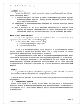 Principle & Practices Of Software Engineering


Feasibility Study: -
        The main aim of feasibility study is to determine whether it would be financially and technically
feasible to develop the product.
    i) At first project managers or team leaders try to have a rough understanding of what is required to
             be done by visiting the client side. They study different input data to the system and output
             data to be produced by the system.
    ii) After they have an overall understanding of the problem they investigate the different solutions
             that are possible.
    iii) Based on this analysis they pick the best solution and determine whether the solution is feasible
             financially and technically. They check whether the customer budget would meet the cost of
             the product and whether they have sufficient technical expertise in the area of development.

Analysis and Specification: -
        The aim of the requirements analysis and specification phase is to understand the exact
requirements of the customer and to document them properly.
        This phase consists of two distinct activities, namely
             Requirements gathering and analysis, and
             Requirements specification

        The goal of the requirements gathering activity is to collect all relevant information from the
customer regarding the product to be developed. This is done to clearly understand the customer
requirements so that incompleteness and inconsistencies are removed.
         The requirements analysis activity is begun by collecting all relevant data regarding the product
to be developed from the users of the product and from the customer through interviews and discussions.
        After all ambiguities, inconsistencies, and incompleteness have been resolved and all the
requirements properly understood, the requirements specification activity can start. During this activity,
the user requirements are systematically organized into a Software Requirements Specification (SRS)
document.

Design: -
         The goal of the design phase is to transform the requirements specified in the SRS document into
a structure that is suitable for implementation in some programming language.

Two distinctly different approaches are available: the traditional design approach and the object-oriented
design approach.
    i) Traditional design approach
Traditional design consists of two different activities; first a structured analysis of the requirements
specification is carried out where the detailed structure of the problem is examined. This is followed by a
Structured design activity. During structured design, the results of structured analysis are transformed into
the software design.




                                                                                                    Page | 6
Prepared By Neelamani Samal
 