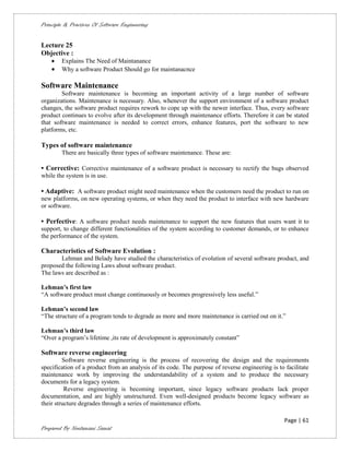 Principle & Practices Of Software Engineering


Lecture 25
Objective :
       Explains The Need of Maintanance
       Why a software Product Should go for maintanacnce

Software Maintenance
        Software maintenance is becoming an important activity of a large number of software
organizations. Maintenance is necessary. Also, whenever the support environment of a software product
changes, the software product requires rework to cope up with the newer interface. Thus, every software
product continues to evolve after its development through maintenance efforts. Therefore it can be stated
that software maintenance is needed to correct errors, enhance features, port the software to new
platforms, etc.

Types of software maintenance
        There are basically three types of software maintenance. These are:

• Corrective: Corrective maintenance of a software product is necessary to rectify the bugs observed
while the system is in use.

• Adaptive: A software product might need maintenance when the customers need the product to run on
new platforms, on new operating systems, or when they need the product to interface with new hardware
or software.

• Perfective: A software product needs maintenance to support the new features that users want it to
support, to change different functionalities of the system according to customer demands, or to enhance
the performance of the system.

Characteristics of Software Evolution :
       Lehman and Belady have studied the characteristics of evolution of several software product, and
proposed the following Laws about software product.
The laws are described as :

Lehman’s first law
“A software product must change continuously or becomes progressively less useful.”

Lehman’s second law
“The structure of a program tends to degrade as more and more maintenance is carried out on it.”

Lehman’s third law
“Over a program’s lifetime ,its rate of development is approximately constant”

Software reverse engineering
         Software reverse engineering is the process of recovering the design and the requirements
specification of a product from an analysis of its code. The purpose of reverse engineering is to facilitate
maintenance work by improving the understandability of a system and to produce the necessary
documents for a legacy system.
          Reverse engineering is becoming important, since legacy software products lack proper
documentation, and are highly unstructured. Even well-designed products become legacy software as
their structure degrades through a series of maintenance efforts.

                                                                                                  Page | 61
Prepared By Neelamani Samal
 