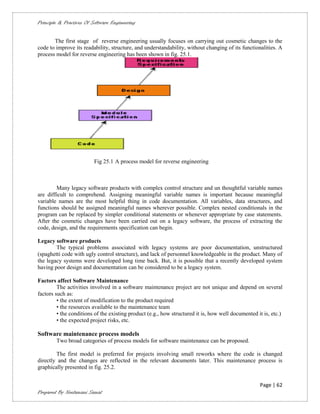 Principle & Practices Of Software Engineering


       The first stage of reverse engineering usually focuses on carrying out cosmetic changes to the
code to improve its readability, structure, and understandability, without changing of its functionalities. A
process model for reverse engineering has been shown in fig. 25.1.




                          Fig 25.1 A process model for reverse engineering



        Many legacy software products with complex control structure and un thoughtful variable names
are difficult to comprehend. Assigning meaningful variable names is important because meaningful
variable names are the most helpful thing in code documentation. All variables, data structures, and
functions should be assigned meaningful names wherever possible. Complex nested conditionals in the
program can be replaced by simpler conditional statements or whenever appropriate by case statements.
After the cosmetic changes have been carried out on a legacy software, the process of extracting the
code, design, and the requirements specification can begin.

Legacy software products
        The typical problems associated with legacy systems are poor documentation, unstructured
(spaghetti code with ugly control structure), and lack of personnel knowledgeable in the product. Many of
the legacy systems were developed long time back. But, it is possible that a recently developed system
having poor design and documentation can be considered to be a legacy system.

Factors affect Software Maintenance
         The activities involved in a software maintenance project are not unique and depend on several
factors such as:
         • the extent of modification to the product required
         • the resources available to the maintenance team
         • the conditions of the existing product (e.g., how structured it is, how well documented it is, etc.)
         • the expected project risks, etc.

Software maintenance process models
        Two broad categories of process models for software maintenance can be proposed.

        The first model is preferred for projects involving small reworks where the code is changed
directly and the changes are reflected in the relevant documents later. This maintenance process is
graphically presented in fig. 25.2.


                                                                                                    Page | 62
Prepared By Neelamani Samal
 