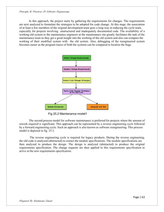 Principle & Practices Of Software Engineering


         In this approach, the project starts by gathering the requirements for changes. The requirements
are next analyzed to formulate the strategies to be adopted for code change. At this stage, the association
of at least a few members of the original development team goes a long way in reducing the cycle team,
especially for projects involving unstructured and inadequately documented code. The availability of a
working old system to the maintenance engineers at the maintenance site greatly facilitates the task of the
maintenance team as they get a good insight into the working of the old system and also can compare the
working of their modified system with the old system. Also, debugging of the reengineered system
becomes easier as the program traces of both the systems can be compared to localize the bugs




                          Fig 25.2 Maintanance model1

        The second process model for software maintenance is preferred for projects where the amount of
rework required is significant. This approach can be represented by a reverse engineering cycle followed
by a forward engineering cycle. Such an approach is also known as software reengineering. This process
model is depicted in fig. 25.3.

          The reverse engineering cycle is required for legacy products. During the reverse engineering,
the old code is analyzed (abstracted) to extract the module specifications. The module specifications are
then analyzed to produce the design. The design is analyzed (abstracted) to produce the original
requirements specification. The change requests are then applied to this requirements specification to
arrive at the new requirements specification.




                                                                                                 Page | 63
Prepared By Neelamani Samal
 