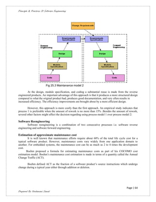 Principle & Practices Of Software Engineering




                          Fig 25.3 Maintanance model 2

        At the design, module specification, and coding a substantial reuse is made from the reverse
engineered products. An important advantage of this approach is that it produces a more structured design
compared to what the original product had, produces good documentation, and very often results in
increased efficiency. The efficiency improvements are brought about by a more efficient design.

        However, this approach is more costly than the first approach. An empirical study indicates that
process 1 is preferable when the amount of rework is no more than 15% .Besides the amount of rework,
several other factors might affect the decision regarding using process model 1 over process model 2:

Software Reengineering
       Software reengineering is a combination of two consecutive processes i.e. software reverse
engineering and software forward engineering.

Estimation of approximate maintenance cost
        It is well known that maintenance efforts require about 60% of the total life cycle cost for a
typical software product. However, maintenance costs vary widely from one application domain to
another. For embedded systems, the maintenance cost can be as much as 2 to 4 times the development
cost.
       Boehm proposed a formula for estimating maintenance costs as part of his COCOMO cost
estimation model. Boehm’s maintenance cost estimation is made in terms of a quantity called the Annual
Change Traffic (ACT).

       Boehm defined ACT as the fraction of a software product’s source instructions which undergo
change during a typical year either through addition or deletion.




                                                                                               Page | 64
Prepared By Neelamani Samal
 