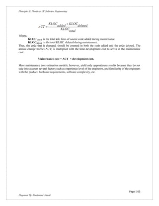 Principle & Practices Of Software Engineering




Where,
        KLOC added is the total kilo lines of source code added during maintenance.
        KLOCdeleted is the total KLOC deleted during maintenance.
Thus, the code that is changed, should be counted in both the code added and the code deleted. The
annual change traffic (ACT) is multiplied with the total development cost to arrive at the maintenance
cost:

                 Maintenance cost = ACT × development cost.

Most maintenance cost estimation models, however, yield only approximate results because they do not
take into account several factors such as experience level of the engineers, and familiarity of the engineers
with the product, hardware requirements, software complexity, etc.




                                                                                                   Page | 65
Prepared By Neelamani Samal
 