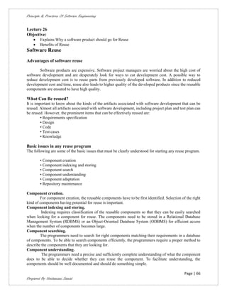 Principle & Practices Of Software Engineering


Lecture 26
Objective:
       Explains Why a software product should go for Reuse
       Benefits of Reuse
Software Reuse
Advantages of software reuse

        Software products are expensive. Software project managers are worried about the high cost of
software development and are desperately look for ways to cut development cost. A possible way to
reduce development cost is to reuse parts from previously developed software. In addition to reduced
development cost and time, reuse also leads to higher quality of the developed products since the reusable
components are ensured to have high quality.

What Can Be reused?
It is important to know about the kinds of the artifacts associated with software development that can be
reused. Almost all artifacts associated with software development, including project plan and test plan can
be reused. However, the prominent items that can be effectively reused are:
         • Requirements specification
         • Design
         • Code
         • Test cases
         • Knowledge

Basic issues in any reuse program
The following are some of the basic issues that must be clearly understood for starting any reuse program.

        • Component creation
        • Component indexing and storing
        • Component search
        • Component understanding
        • Component adaptation
        • Repository maintenance

Component creation.
        For component creation, the reusable components have to be first identified. Selection of the right
kind of components having potential for reuse is important.
Component indexing and storing.
         Indexing requires classification of the reusable components so that they can be easily searched
when looking for a component for reuse. The components need to be stored in a Relational Database
Management System (RDBMS) or an Object-Oriented Database System (ODBMS) for efficient access
when the number of components becomes large.
Component searching.
        The programmers need to search for right components matching their requirements in a database
of components. To be able to search components efficiently, the programmers require a proper method to
describe the components that they are looking for.
Component understanding.
         The programmers need a precise and sufficiently complete understanding of what the component
does to be able to decide whether they can reuse the component. To facilitate understanding, the
components should be well documented and should do something simple.

                                                                                                 Page | 66
Prepared By Neelamani Samal
 
