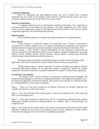 Principle & Practices Of Software Engineering


 Component adaptation.
         Often, the components may need adaptation before they can be reused, since a selected
component may not exactly fit the problem at hand. However, tinkering with the code is also not a
satisfactory solution because this is very likely to be a source of bugs.

Repository maintenance.
         A component repository once is created requires continuous maintenance. New components, as
and when created have to be entered into the repository. The faulty components have to be tracked.
Further, when new applications emerge, the older applications become obsolete. In this case, the obsolete
components might have to be removed from the repository.

Domain analysis
      The aim of domain analysis is to identify the reusable components for a problem domain.

Reuse domain.
        A reuse domain is a technically related set of application areas. A body of information is
considered to be a problem domain for reuse, if a deep and comprehensive relationship exists among the
information items as categorized by patterns of similarity among the development components of the
software product. A reuse domain is shared understanding of some community, characterized by
concepts, techniques, and terminologies that show some coherence. Examples of domains are accounting
software domain, banking software domain, business software domain, manufacturing automation
software domain, telecommunication software domain, etc.

        The domain analysis generalizes the application domain. A domain model transcends specific
applications. The common characteristics or the similarities between systems are generalized.

       During domain analysis, a specific community of software developers gets together to discuss
community-wide-solutions.Analysis of the application domain is required to identify the reusable
components. The actual construction of reusable components for a domain is called domain engineering.

Evolution of a reuse domain.
            The ultimate result of domain analysis is development of problem-oriented languages. The
problem-oriented languages are also known as application generators. These application generators, once
developed form application development standards. The domains slowly develop. As a domain develops,
it is distinguishable the various stages it undergoes:

Stage 1: There is no clear and consistent set of notations. Obviously, no reusable components are
available. All software is written from scratch.

Stage 2: Here, only experience from similar projects is used in a development effort. This means that
there is only knowledge reuse.

Stage 3: At this stage, the domain is ripe for reuse. The set of concepts are stabilized and the notations
standardized. Standard solutions to standard problems are available. There is both knowledge and
component reuse.

Stage 4: The domain has been fully explored. The software development for the domain can be largely
automated. Programs are not written in the traditional sense any more. Programs are written using a
domain specific language, which is also known as an application generator.



                                                                                                Page | 67
Prepared By Neelamani Samal
 