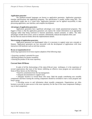 Principle & Practices Of Software Engineering




Application generator
         The problem-oriented languages are known as application generators. Application generators
translate specifications into application programs. The specification is usually written using 4GL. The
specification might also in a visual form. Application generator can be applied successfully to data
processing application, user interface, and compiler development.

Advantages of application generators
         Application generators have significant advantages over simple parameterized programs. The
biggest of these is that the application generators can express the variant information in an appropriate
language rather than being restricted to function parameters, named constants, or tables. The other
advantages include fewer errors, easier to maintain, substantially reduced development effort, and
the fact that one need not bother about the implementation details.

Shortcomings of application generator.
         Application generators are handicapped when it is necessary to support some new concepts or
features. Application generators are less successful with the development of applications with close
interaction with hardware such as real-time systems.

Re-use at organization level
Achieving organization-level reuse requires adoption of the following steps:

• Assessing a product’s potential for reuse
• Refining products for greater reusability
• Entering the product in the reuse repository

Current State Of Reuse

         In spite of all the shortcomings of the state-of-the-art reuse techniques, it is the experience of
several organizations that most of the factors inhibiting an effective reuse program are non-technical.
Some of these factors are the following.
         • Need for commitment from the top management.
         • Adequate documentation to support reuse.
         • Adequate incentive to reward those who reuse. Both the people contributing new reusable
components and those reusing the existing components should be rewarded to start a reuse program and
keep it going.
         • Providing access to and information about reusable components. Organizations are often
hesitant to provide an open access to the reuse repository for the fear of the reuse components finding a
way to their competitors.




                                                                                                 Page | 69
Prepared By Neelamani Samal
 