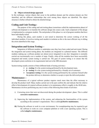 Principle & Practices Of Software Engineering


    ii) Object-oriented design approach
In this technique, various objects that occur in the problem domain and the solution domain are first
identified, and the different relationships that exist among these objects are identified. The object
structure is further refined to obtain the detailed design.

Coding and Unit Testing:-
         The purpose of the coding and unit testing phase (sometimes called the implementation phase) of
software development is to translate the software design into source code. Each component of the design
is implemented as a program module. The end-product of this phase is a set of program modules that have
been individually tested.
         During this phase, each module is unit tested to determine the correct working of all the
individual modules. It involves testing each module in isolation as this is the most efficient way to debug
the errors identified at this stage.

Integration and System Testing: -
        Integration of different modules is undertaken once they have been coded and unit tested. During
the integration and system testing phase, the modules are integrated in a planned manner. The different
modules making up a software product are almost never integrated in one shot. Integration is normally
carried out incrementally over a number of steps. Finally, when all the modules have been successfully
integrated and tested, system testing is carried out. The goal of system testing is to ensure that the
developed system conforms to its requirements laid out in the SRS document.

System testing usually consists of three different kinds of testing activities:-
                 α – testing: It is the system testing performed by the development team.
                 β – testing: It is the system testing performed by a friendly set of customers.
                 Acceptance testing: It is the system testing performed by the customer himself after
                    the product delivery to determine whether to accept or reject the delivered product.
Maintenance: -
         Maintenance of a typical software product requires much more than the effort necessary to
develop the product itself. Many studies carried out in the past confirm this and indicate that the relative
effort of development of a typical software product to its maintenance effort is roughly in the 40:60 ratio.
Maintenance involves performing any one or more of the following three kinds of activities:

    i)   Correcting errors that were not discovered during the product development phase. This is called
            corrective maintenance.

    ii) Improving the implementation of the system, and enhancing the functionalities of the system
           according to the customer’s requirements. This is called perfective maintenance.

    iii) Porting the software to work in a new environment. For exampleporting may be required to get
             the software to work on a new computer platform or with a new operating system. This is
             called adaptive maintenance.



                                                                                                   Page | 7
Prepared By Neelamani Samal
 