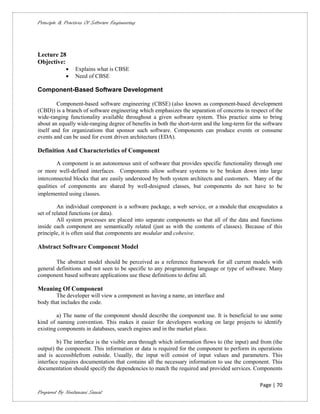 Principle & Practices Of Software Engineering




Lecture 28
Objective:
                Explains what is CBSE
                Need of CBSE

Component-Based Software Development

         Component-based software engineering (CBSE) (also known as component-based development
(CBD)) is a branch of software engineering which emphasizes the separation of concerns in respect of the
wide-ranging functionality available throughout a given software system. This practice aims to bring
about an equally wide-ranging degree of benefits in both the short-term and the long-term for the software
itself and for organizations that sponsor such software. Components can produce events or consume
events and can be used for event driven architecture (EDA).

Definition And Characteristics of Component

         A component is an autonomous unit of software that provides specific functionality through one
or more well-defined interfaces. Components allow software systems to be broken down into large
interconnected blocks that are easily understood by both system architects and customers. Many of the
qualities of components are shared by well-designed classes, but components do not have to be
implemented using classes.

         An individual component is a software package, a web service, or a module that encapsulates a
set of related functions (or data).
         All system processes are placed into separate components so that all of the data and functions
inside each component are semantically related (just as with the contents of classes). Because of this
principle, it is often said that components are modular and cohesive.

Abstract Software Component Model

        The abstract model should be perceived as a reference framework for all current models with
general definitions and not seen to be specific to any programming language or type of software. Many
component based software applications use these definitions to define all.

Meaning Of Component
        The developer will view a component as having a name, an interface and
body that includes the code.

        a) The name of the component should describe the component use. It is beneficial to use some
kind of naming convention. This makes it easier for developers working on large projects to identify
existing components in databases, search engines and in the market place.

        b) The interface is the visible area through which information flows to (the input) and from (the
output) the component. This information or data is required for the component to perform its operations
and is accessiblefrom outside. Usually, the input will consist of input values and parameters. This
interface requires documentation that contains all the necessary information to use the component. This
documentation should specify the dependencies to match the required and provided services. Components

                                                                                                Page | 70
Prepared By Neelamani Samal
 