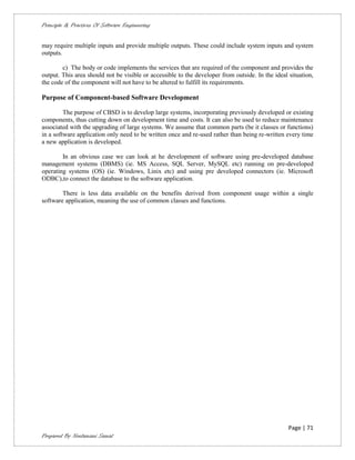 Principle & Practices Of Software Engineering


may require multiple inputs and provide multiple outputs. These could include system inputs and system
outputs.

        c) The body or code implements the services that are required of the component and provides the
output. This area should not be visible or accessible to the developer from outside. In the ideal situation,
the code of the component will not have to be altered to fulfill its requirements.

Purpose of Component-based Software Development

         The purpose of CBSD is to develop large systems, incorporating previously developed or existing
components, thus cutting down on development time and costs. It can also be used to reduce maintenance
associated with the upgrading of large systems. We assume that common parts (be it classes or functions)
in a software application only need to be written once and re-used rather than being re-written every time
a new application is developed.

        In an obvious case we can look at he development of software using pre-developed database
management systems (DBMS) (ie. MS Access, SQL Server, MySQL etc) running on pre-developed
operating systems (OS) (ie. Windows, Linix etc) and using pre developed connectors (ie. Microsoft
ODBC),to connect the database to the software application.

        There is less data available on the benefits derived from component usage within a single
software application, meaning the use of common classes and functions.




                                                                                                  Page | 71
Prepared By Neelamani Samal
 