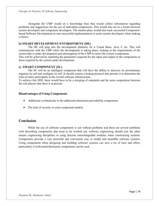 Principle & Practices Of Software Engineering



        Alongside the CMP would sit a knowledge base that would collect information regarding
problems and suggestions for the use of individual components. This would also act as a forum between
system developers and component developers. The market place would also track successful Component-
based Software Development or non-successful implementation to assist system developers when making
a choice.

b) SMART DEVELOPMENT ENVIRONMENT (DE)
        The DE will plug into the development platform, be it Visual Basic, Java, C etc. This will
communicate with the CMP while the development is taking place, looking at the requirements of the
system that is under development and interrogation of the CMP to select the correct components.
This will be achieved by matching the parameters required for the input and output of the components to
those required by the system under development.

c) SMART COMPONENT (SC)
         The SC will be an intelligent component that will have the ability to discover its environment,
organize its self and configure its self. It should contain a lookup protocol that permits it to determine the
roles of other participants in the overall software infrastructure.
To achieve this SDE, there would have to be a merging of standards and far more cooperation between
the role players that there is at present.


Disadvantages of Using Components

       Additional overhead due to the additional abstraction provided by components.

       The lack of security in some component models.



Conclusion
        While the use of software components is not without problems and there are several problems
with describing components that need to be worked out, software engineering should join the other
mature engineering disciplines in using discrete interchangeable modules when constructing systems.
Components provide a very powerful and convenient way to model and assemble software systems.
Using components when designing and building software systems can save a lot of time and effort,
particularly if well-tested third-party components can be used.




                                                                                                   Page | 74
Prepared By Neelamani Samal
 