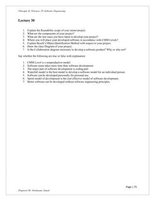 Principle & Practices Of Software Engineering


Lecture 30

    1.   Explain the Reusability scope of your minor project.
    2.   What are the components of your project?
    3.   What are the test cases you have taken to develop your project?
    4.   Where you will place your developed software in accordance with CMM Levels?
    5.   Explain Booch’s Object Identification Method with respect to your project.
    6.   Draw the class Diagram of your project.
    7.   Is the Collaboration diagram necessary to develop a software product? Why or why not?

Say whether the following are true or false with explanation

    1.   CMM Level is a nonproductive model.
    2.   Software reuse takes more time than software development
    3.   The major part of software development is coding part
    4.   Waterfall model is the best model to develop a software model for an individual person.
    5.   Software can be developed personally for personal use.
    6.   Spiral model of development is the cost effective model of software development.
    7.   Better software can be developed without software engineering principles.




                                                                                                   Page | 75
Prepared By Neelamani Samal
 