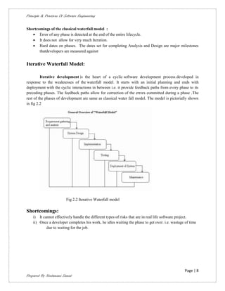 Principle & Practices Of Software Engineering


Shortcomings of the classical waterfall model :
    Error of any phase is detected at the end of the entire lifecycle.
    It does not allow for very much Iteration.
    Hard dates on phases. The dates set for completing Analysis and Design are major milestones
       thatdevelopers are measured against


Iterative Waterfall Model:

         Iterative development is the heart of a cyclic software development process developed in
response to the weaknesses of the waterfall model. It starts with an initial planning and ends with
deployment with the cyclic interactions in between i.e. it provide feedback paths from every phase to its
preceding phases. The feedback paths allow for correction of the errors committed during a phase .The
rest of the phases of development are same as classical water fall model. The model is pictorially shown
in fig 2.2




                          Fig 2.2 Iterative Waterfall model

Shortcomings:
    i) It cannot effectively handle the different types of risks that are in real life software project.
    ii) Once a developer completes his work, he idles waiting the phase to get over. i.e. wastage of time
            due to waiting for the job.




                                                                                                  Page | 8
Prepared By Neelamani Samal
 