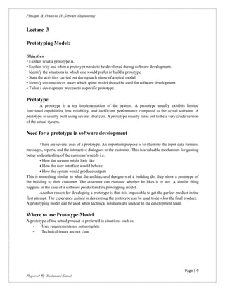 Principle & Practices Of Software Engineering


Lecture 3

Prototyping Model:

Objectives
• Explain what a prototype is.
• Explain why and when a prototype needs to be developed during software development.
• Identify the situations in which one would prefer to build a prototype.
• State the activities carried out during each phase of a spiral model.
• Identify circumstances under which spiral model should be used for software development.
• Tailor a development process to a specific prototype.

Prototype
         A prototype is a toy implementation of the system. A prototype usually exhibits limited
functional capabilities, low reliability, and inefficient performance compared to the actual software. A
prototype is usually built using several shortcuts. A prototype usually turns out to be a very crude version
of the actual system.

Need for a prototype in software development

          There are several uses of a prototype. An important purpose is to illustrate the input data formats,
messages, reports, and the interactive dialogues to the customer. This is a valuable mechanism for gaining
better understanding of the customer’s needs i.e.
          • How the screens might look like
          • How the user interface would behave
          • How the system would produce outputs
This is something similar to what the architectural designers of a building do; they show a prototype of
the building to their customer. The customer can evaluate whether he likes it or not. A similar thing
happens in the case of a software product and its prototyping model.
          Another reason for developing a prototype is that it is impossible to get the perfect product in the
first attempt. The experience gained in developing the prototype can be used to develop the final product.
A prototyping model can be used when technical solutions are unclear to the development team.

Where to use Prototype Model
A prototype of the actual product is preferred in situations such as:
   •     User requirements are not complete
   •     Technical issues are not clear




                                                                                                     Page | 9
Prepared By Neelamani Samal
 