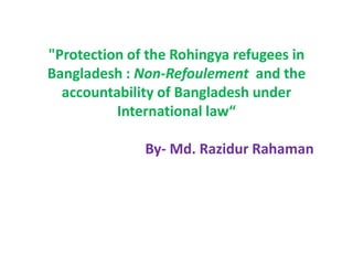 "Protection of the Rohingya refugees in
Bangladesh : Non-Refoulement and the
accountability of Bangladesh under
International law“
By- Md. Razidur Rahaman
 