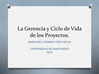 La Gerencia y Ciclo de Vida
de los Proyectos.
MARIA DEL CARMEN TORO DEVIA
UNIVERSIDAD DE SANTANDER
2016
 