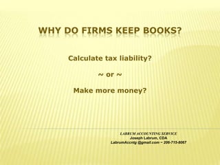 WHY DO FIRMS KEEP BOOKS?


     Calculate tax liability?

             ~ or ~

      Make more money?




                      LABRUM ACCOUNTING SERVICE
                          Joseph Labrum, CDA
                 LabrumAccntg @gmail.com ~ 206-715-8067
 