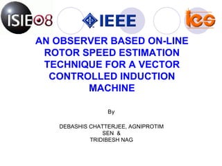 AN OBSERVER BASED ON-LINE ROTOR SPEED ESTIMATION TECHNIQUE FOR A VECTOR CONTROLLED INDUCTION MACHINE DEBASHIS CHATTERJEE, AGNIPROTIM SEN  & TRIDIBESH NAG By 