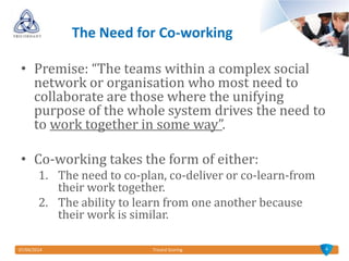 07/04/2014 Tricord Scoring
The Need for Co-working
• Premise: “The teams within a complex social
network or organisation who most need to
collaborate are those where the unifying
purpose of the whole system drives the need to
to work together in some way”.
• Co-working takes the form of either:
1. The need to co-plan, co-deliver or co-learn-from
their work together.
2. The ability to learn from one another because
their work is similar.
4
 