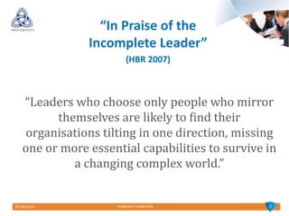 07/04/2014 Integrated Leadership
“Leaders who choose only people who mirror
themselves are likely to find their
organisations tilting in one direction, missing
one or more essential capabilities to survive in
a changing complex world.”
2
“In Praise of the
Incomplete Leader”
(HBR 2007)
 