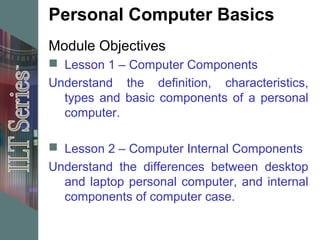 Personal Computer Basics
Module Objectives
 Lesson 1 – Computer Components
Understand the definition, characteristics,
  types and basic components of a personal
  computer.

 Lesson 2 – Computer Internal Components
Understand the differences between desktop
  and laptop personal computer, and internal
  components of computer case.
 