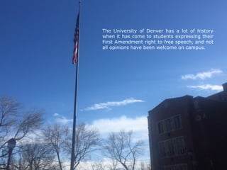 The University of Denver has a lot of history
when it has come to students expressing their
First Amendment right to free speech, and not
all opinions have been welcome on campus.
 