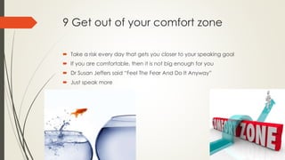 9 Get out of your comfort zone
 Take a risk every day that gets you closer to your speaking goal
 If you are comfortable, then it is not big enough for you
 Dr Susan Jeffers said “Feel The Fear And Do It Anyway”
 Just speak more
 