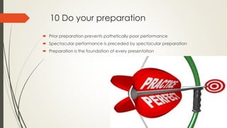 10 Do your preparation
 Prior preparation prevents pathetically poor performance
 Spectacular performance is preceded by spectacular preparation
 Preparation is the foundation of every presentation
 