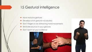 15 Gestural intelligence
 Have inclusive gestures
 Develop a rich gestural vocabulary
 Don’t fidget or use distracting hand movements
 Eliminate bounce in your gestures
 Don’t point at your audience
 