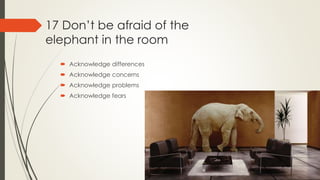 17 Don’t be afraid of the
elephant in the room
 Acknowledge differences
 Acknowledge concerns
 Acknowledge problems
 Acknowledge fears
 
