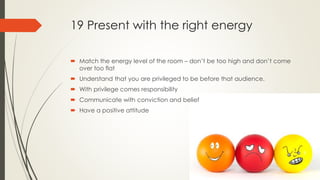 19 Present with the right energy
 Match the energy level of the room – don’t be too high and don’t come
over too flat
 Understand that you are privileged to be before that audience.
 With privilege comes responsibility
 Communicate with conviction and belief
 Have a positive attitude
 