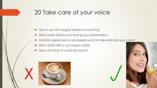 20 Take care of your voice
 War m up with tongue twisters or humming
 Drink water before and during your presentation
 Do drink apple juice or pineapple juice to help lubricate your voice
 Don’t drink milk or soy based coffee
 Use a tick tack to avoid dry mouth
X
 