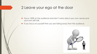 2 Leave your ego at the door
 Focus 100% on the audience and don’t worry about your own nerves and
your own self talk.
 If you focus on yourself then you are taking away from the audience
 