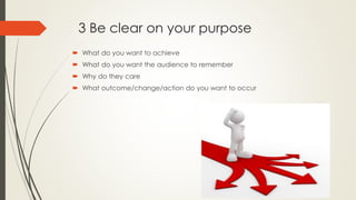 3 Be clear on your purpose
 What do you want to achieve
 What do you want the audience to remember
 Why do they care
 What outcome/change/action do you want to occur
 