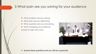 5 What pain are you solving for your audience
 What problem are you solving
 What pain are you alleviating
 What questions are you answering
 What is keeping you audience
awake at night with worry
 Answer these questions and you will do a great job
 