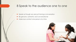8 Speak to the audience one to one
 Speak as though you are just having a conversation
 Be genuine, authentic and conversational
 Make eye contact one person at a time
 