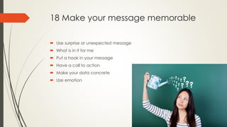 18 Make your message memorable
 Use surprise or unexpected message
 What is in it for me
 Put a hook in your message
 Have a call to action
 Make your data concrete
 Use emotion
 