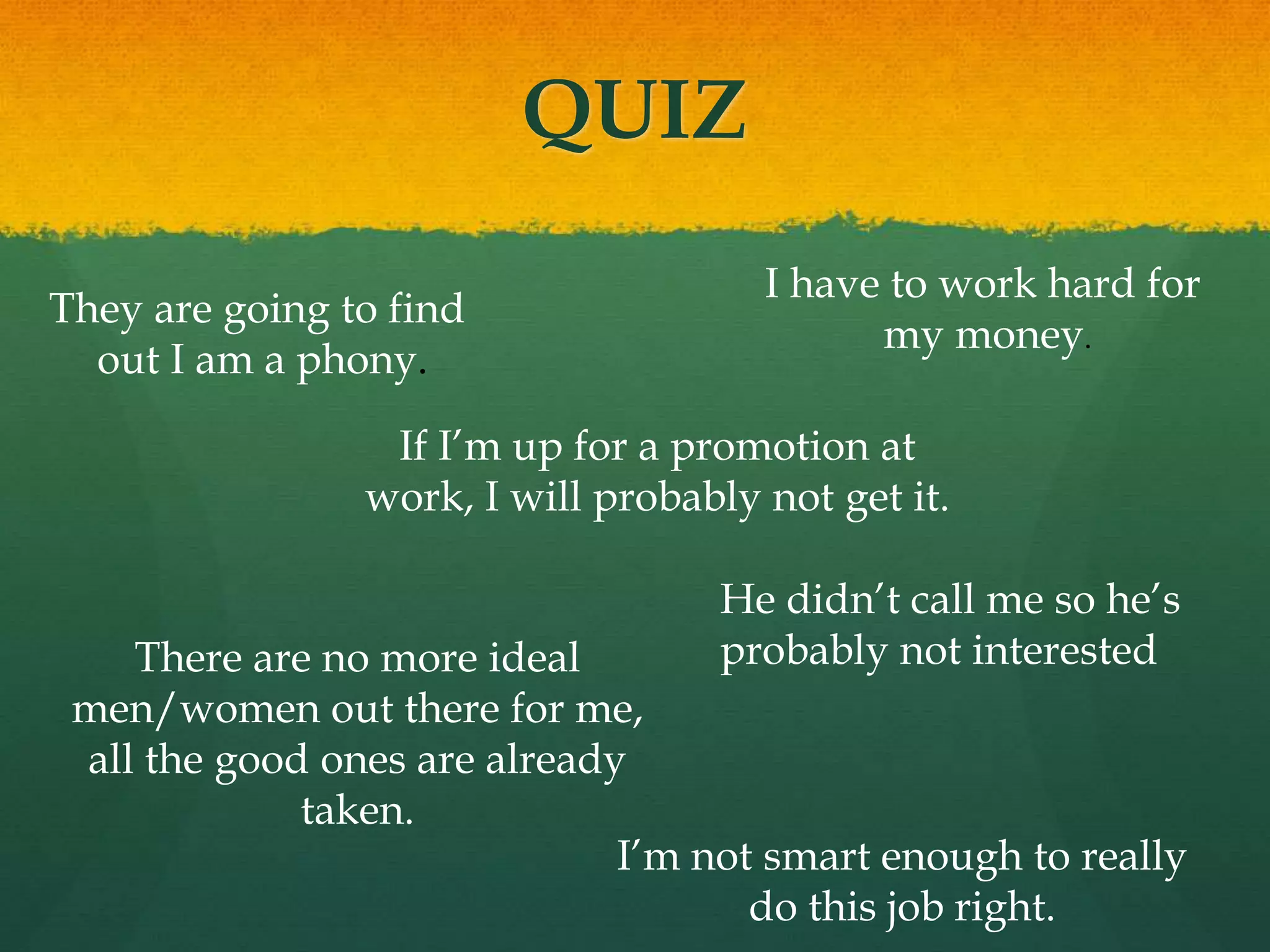 QUIZ
If I’m up for a promotion at
work, I will probably not get it.
I’m not smart enough to really
do this job right.
They are going to find
out I am a phony.
I have to work hard for
my money.
There are no more ideal
men/women out there for me,
all the good ones are already
taken.
He didn’t call me so he’s
probably not interested
 