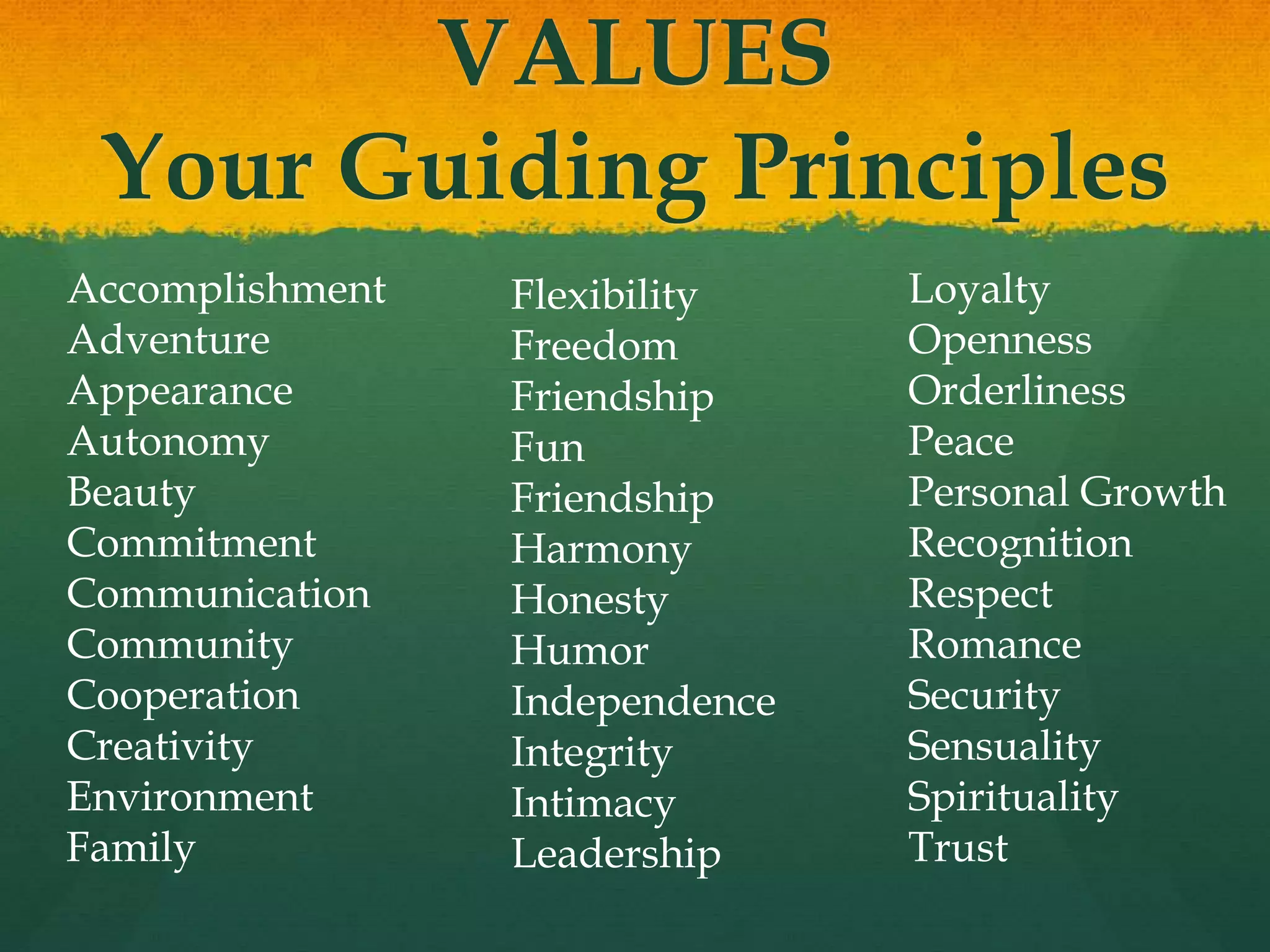VALUES
Your Guiding Principles
Accomplishment
Adventure
Appearance
Autonomy
Beauty
Commitment
Communication
Community
Cooperation
Creativity
Environment
Family
Flexibility
Freedom
Friendship
Fun
Friendship
Harmony
Honesty
Humor
Independence
Integrity
Intimacy
Leadership
Loyalty
Openness
Orderliness
Peace
Personal Growth
Recognition
Respect
Romance
Security
Sensuality
Spirituality
Trust
 